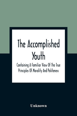 The Accomplished Youth: Containing A Familiar View Of The True Principles Of Morality And Politeness by Unknown