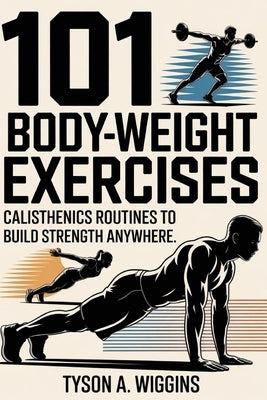 101 Body-Weight Exercises: Calisthenics Routines to Build Strength Anywhere by Wiggins, Tyson A.