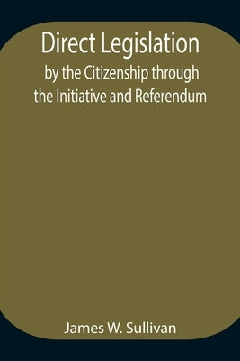 Direct Legislation by the Citizenship through the Initiative and Referendum by W. Sullivan, James