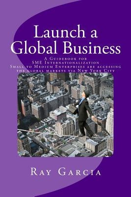 Launch a Global Business: A Guidebook for SME Internationalization - Small to Medium Enterprises are accessing the global markets via New York C by Garcia, Ray