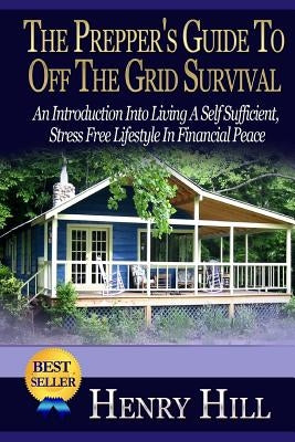 The Prepper's Guide To Off The Grid Survival: An Introduction Into Living A Self Sufficient, Stress Free Lifestyle In Financial Peace by Hill, Henry