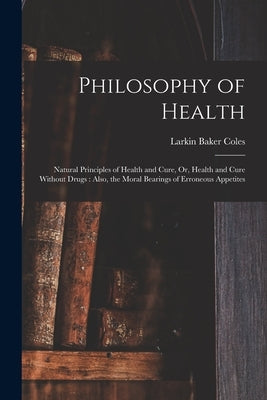 Philosophy of Health: Natural Principles of Health and Cure, Or, Health and Cure Without Drugs: Also, the Moral Bearings of Erroneous Appetites by Coles, Larkin Baker