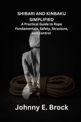 Shibari & Kinbaku Simplified: A Practical Guide to Rope Fundamentals, Safety, Structure, and Control by Broch, Johnny E.