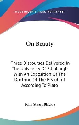 On Beauty: Three Discourses Delivered In The University Of Edinburgh With An Exposition Of The Doctrine Of The Beautiful According To Plato by Blackie, John Stuart