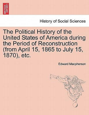 The Political History of the United States of America during the Period of Reconstruction (from April 15, 1865 to July 15, 1870), etc. by MacPherson, Edward