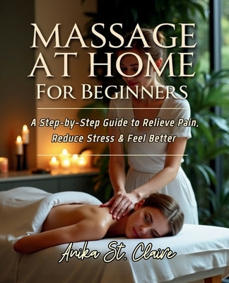Massage at Home for Beginners: A Step-By-Step Guide to Relieve Pain, Reduce Stress & Feel Better. by St Claire, Anika