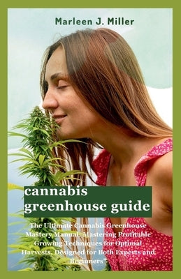 cannabis greenhouse guide: The Ultimate Cannabis Greenhouse Mastery Manual: Mastering Profitable Growing Techniques for Optimal Harvests, Designe by Miller, Marleen J.