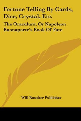 Fortune Telling By Cards, Dice, Crystal, Etc.: The Oraculum, Or Napoleon Buonaparte's Book Of Fate by Will Rossiter Publisher