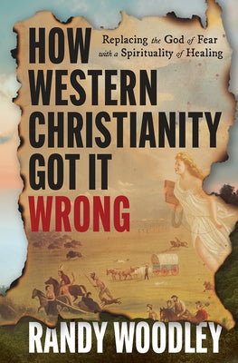 How Western Christianity Got It Wrong: Replacing the God of Fear with a Spirituality of Healing by Woodley, Randy