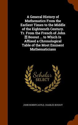 A General History of Mathematics From the Earliest Times to the Middle of the Eighteenth Century. Tr. From the French of John [!] Bossut ... to Which by Bonnycastle, John
