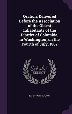 Oration, Delivered Before the Association of the Oldest Inhabitants of the District of Columbia, in Washington, on the Fourth of July, 1867 by Washington, Peter G.