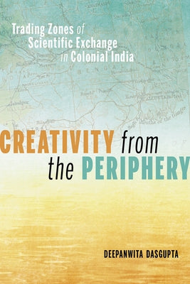Creativity from the Periphery: Trading Zones of Scientific Exchange in Colonial India by Dasgupta, Deepanwita