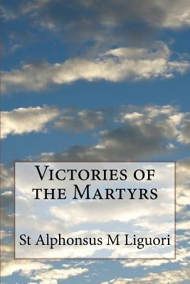 Victories of the Martyrs: Or The Lives of the Most Celebrated Martyrs of the Church by Liguori, St Alphonsus M.