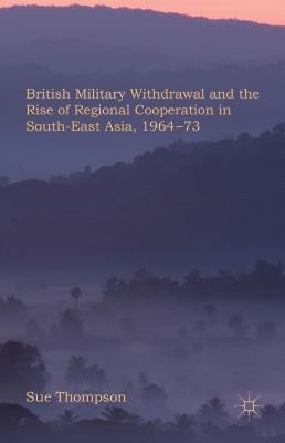 British Military Withdrawal and the Rise of Regional Cooperation in South-East Asia, 1964-73 by Thompson, S.