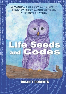 Life Seeds and Codes: A Manual for Body-Mind-Spirit Synergy, Body Mindfulness, and Integration by Roberts, Brian T.