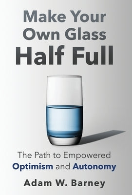 Make Your Own Glass Half Full: The Path To Empowered Optimism and Autonomy by Barney, Adam W.