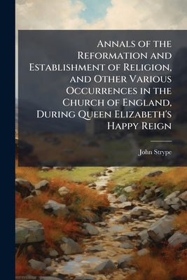 Annals of the Reformation and Establishment of Religion, and Other Various Occurrences in the Church of England, During Queen Elizabeth's Happy Reign by Strype, John