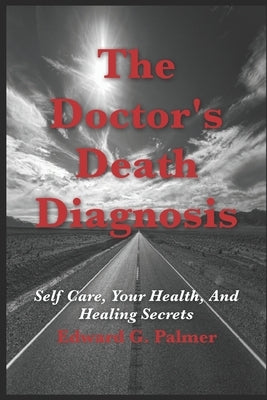 The Doctor's Death Diagnosis: Self Care, Your Health, And Healing Secrets by Palmer, Edward G.