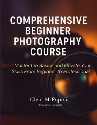 Comprehensive Beginner Photography Course: Master the Basics and Elevate Your Skills From Beginner to Professional by Populis, Chad M.