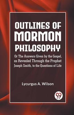 Outlines of Mormon Philosophy Or The Answers Given by the Gospel, as Revealed Through the Prophet Joseph Smith, to the Questions of Life by A Wilson Lycurgus