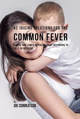 42 Juicing Solutions for the Common Fever: Reduce and Lower Fevers without Recurring to Pills or Medicine by Correa, Joe