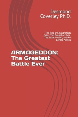 Armageddon: The Greatest Battle Ever: The King of Kings Defeats Satan, The Beast/Antichrist, The False Prophet, and the Gentile Ar by Coverley, Desmond Michael