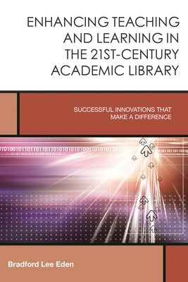 Enhancing Teaching and Learning in the 21st-Century Academic Library: Successful Innovations That Make a Difference by Eden, Bradford Lee