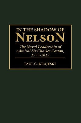 In the Shadow of Nelson: The Naval Leadership of Admiral Sir Charles Cotton, 1753-1812 by Krajeski, Paul