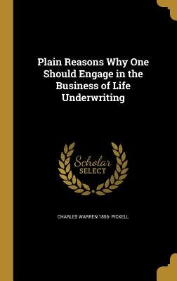 Plain Reasons Why One Should Engage in the Business of Life Underwriting by Pickell, Charles Warren 1856-