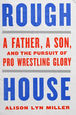Rough House: A Father, a Son, and the Pursuit of Pro Wrestling Glory by Miller, Alison Lyn