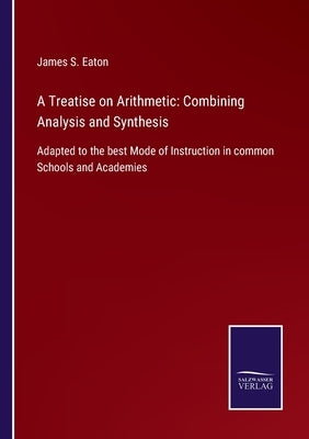 A Treatise on Arithmetic: Combining Analysis and Synthesis: Adapted to the best Mode of Instruction in common Schools and Academies by Eaton, James S.