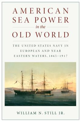 American Sea Power in the Old World: The United States Navy in European and Near Eastern Waters, 1865-1917 by Still, William N.
