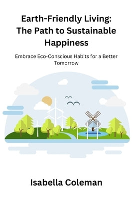 Earth-Friendly Living: The Path to Sustainable Happiness: Embrace Eco-Conscious Habits for a Better Tomorrow by Coleman, Isabella