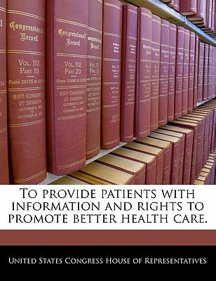 To Provide Patients with Information and Rights to Promote Better Health Care. by United States Congress House of Represen