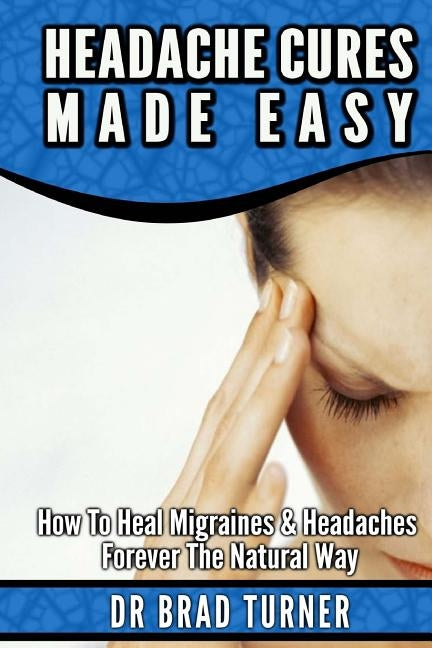 Headache Cures Made Easy: How To Heal Migraines & Headaches Forever The Natural Way by Turner, Brad
