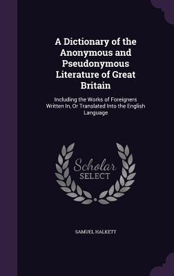 A Dictionary of the Anonymous and Pseudonymous Literature of Great Britain: Including the Works of Foreigners Written In, Or Translated Into the Engli by Halkett, Samuel