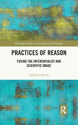 Practices of Reason: Fusing the Inferentialist and Scientific Image by Koreň, Ladislav