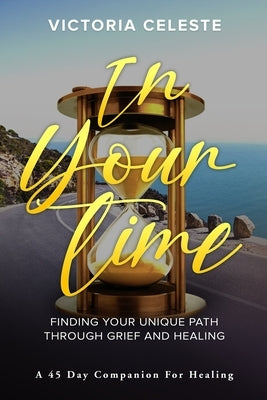 In Your Time- Finding Your Unique Path Through Grief and Healing: A 45 Day Companion for Healing by Celeste, Victoria