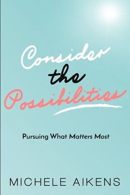 Consider The Possibilities: Pursuing What Matters Most by Aikens, Michele