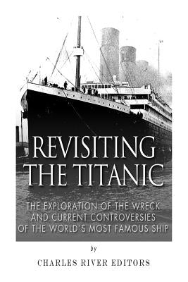 Revisiting the Titanic: The Exploration of the Wreck and Current Controversies Surrounding the World's Most Famous Ship by Charles River
