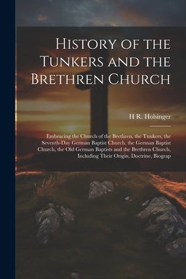 History of the Tunkers and the Brethren Church; Embracing the Church of the Brethren, the Tunkers, the Seventh-Day German Baptist Church, the German B by Holsinger, H. R. 1833-1905