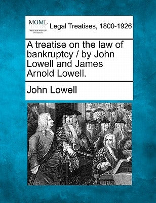 A treatise on the law of bankruptcy / by John Lowell and James Arnold Lowell. by Lowell, John