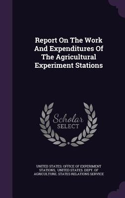 Report On The Work And Expenditures Of The Agricultural Experiment Stations by United States Office of Experiment Stat