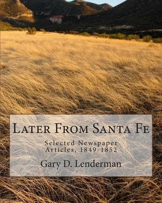 Later From Santa Fe: Selected Newspaper Articles, 1849-1852 by Lenderman, Gary D.