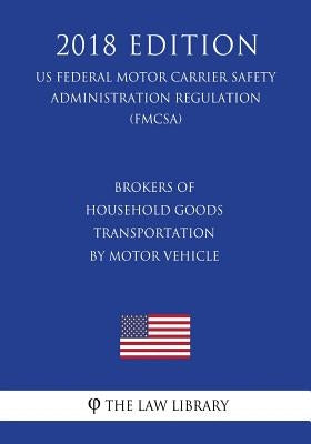 Brokers of Household Goods Transportation by Motor Vehicle (US Federal Motor Carrier Safety Administration Regulation) (FMCSA) (2018 Edition) by The Law Library
