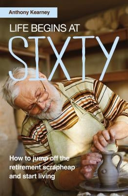 Life Begins at Sixty: How to jump off the retirement scrapheap and start living by Kearney, Anthony