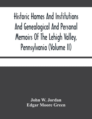 Historic Homes And Institutions And Genealogical And Personal Memoirs Of The Lehigh Valley, Pennsylvania (Volume Ii) by W. Jordan, John