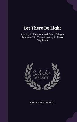 Let There Be Light: A Study in Freedom and Faith, Being a Review of Six Years Ministry in Sioux City, Iowa by Short, Wallace Mertin