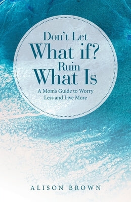 Don't Let What If? Ruin What Is: A Mom's Guide to Worry Less and Live More by Brown, Alison