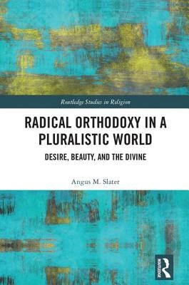 Radical Orthodoxy in a Pluralistic World: Desire, Beauty, and the Divine by Slater, Angus M.